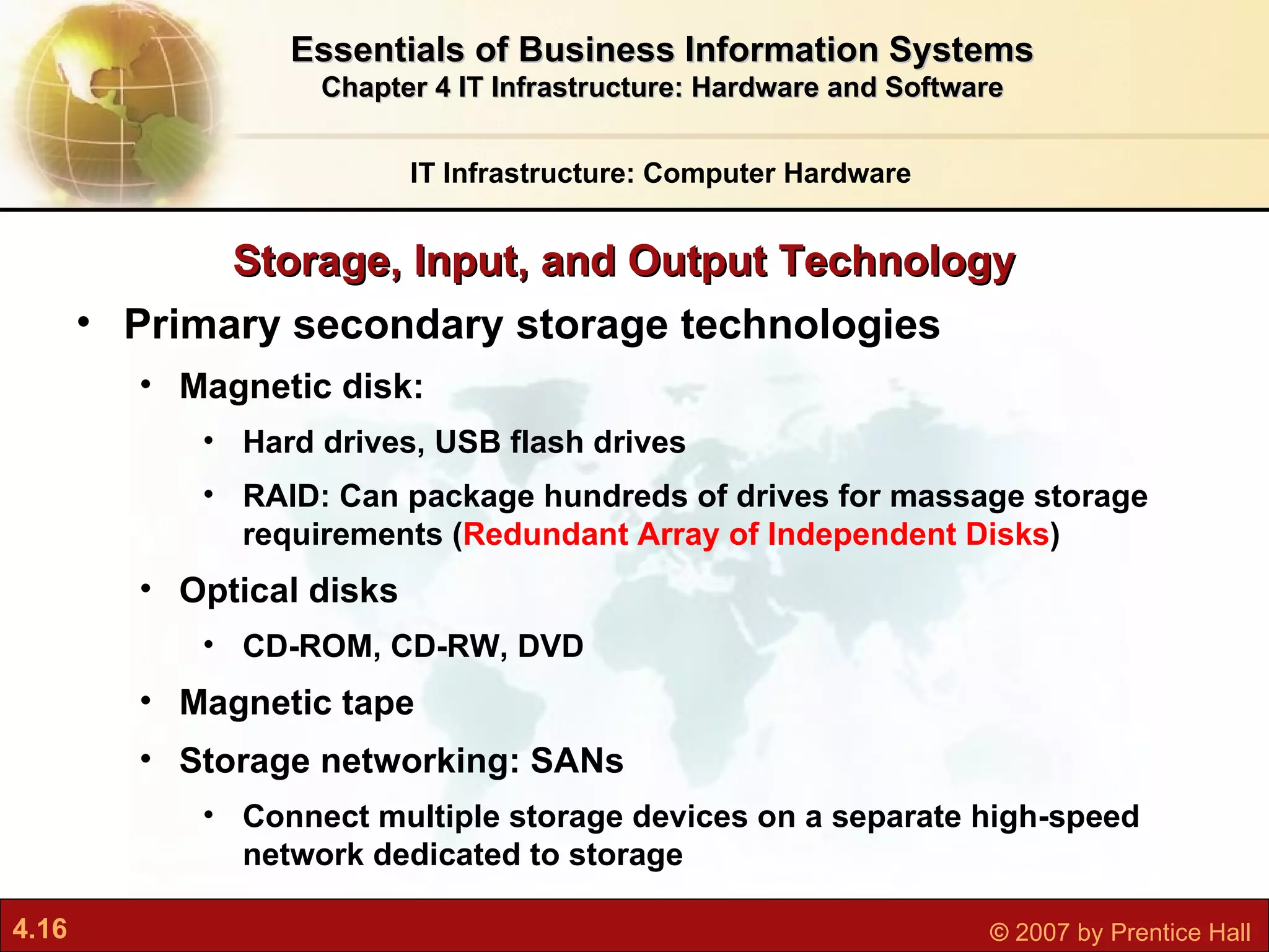 Storage, Input, and Output Technology IT Infrastructure: Computer Hardware Essentials of Business Information Systems Chapter 4 IT Infrastructure: Hardware and Software Primary secondary storage technologies Magnetic disk:  Hard drives, USB flash drives RAID: Can package hundreds of drives for massage storage requirements ( Redundant Array of Independent Disks ) Optical disks CD-ROM, CD-RW, DVD Magnetic tape Storage networking: SANs C onnect multiple storage devices on a separate high-speed network dedicated to storage 
