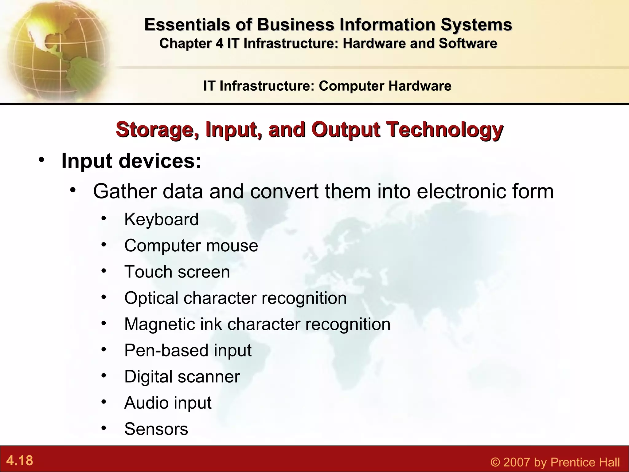 Storage, Input, and Output Technology IT Infrastructure: Computer Hardware Essentials of Business Information Systems Chapter 4 IT Infrastructure: Hardware and Software Input devices: Gather data and convert them into electronic form Keyboard  Computer mouse Touch screen Optical character recognition Magnetic ink character recognition Pen-based input Digital scanner Audio input Sensors 
