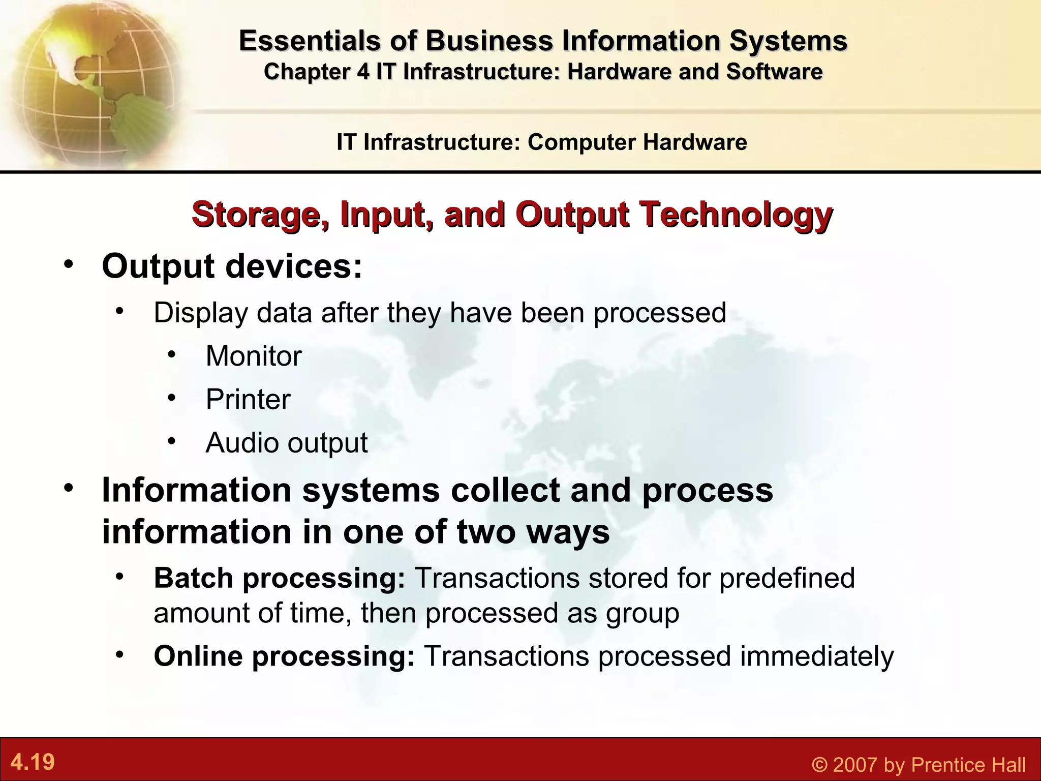 Storage, Input, and Output Technology IT Infrastructure: Computer Hardware Essentials of Business Information Systems Chapter 4 IT Infrastructure: Hardware and Software Output devices: Display data after they have been processed Monitor Printer Audio output Information systems collect and process information in one of two ways Batch processing:  Transactions stored for predefined amount of time, then processed as group Online processing:  Transactions processed immediately 