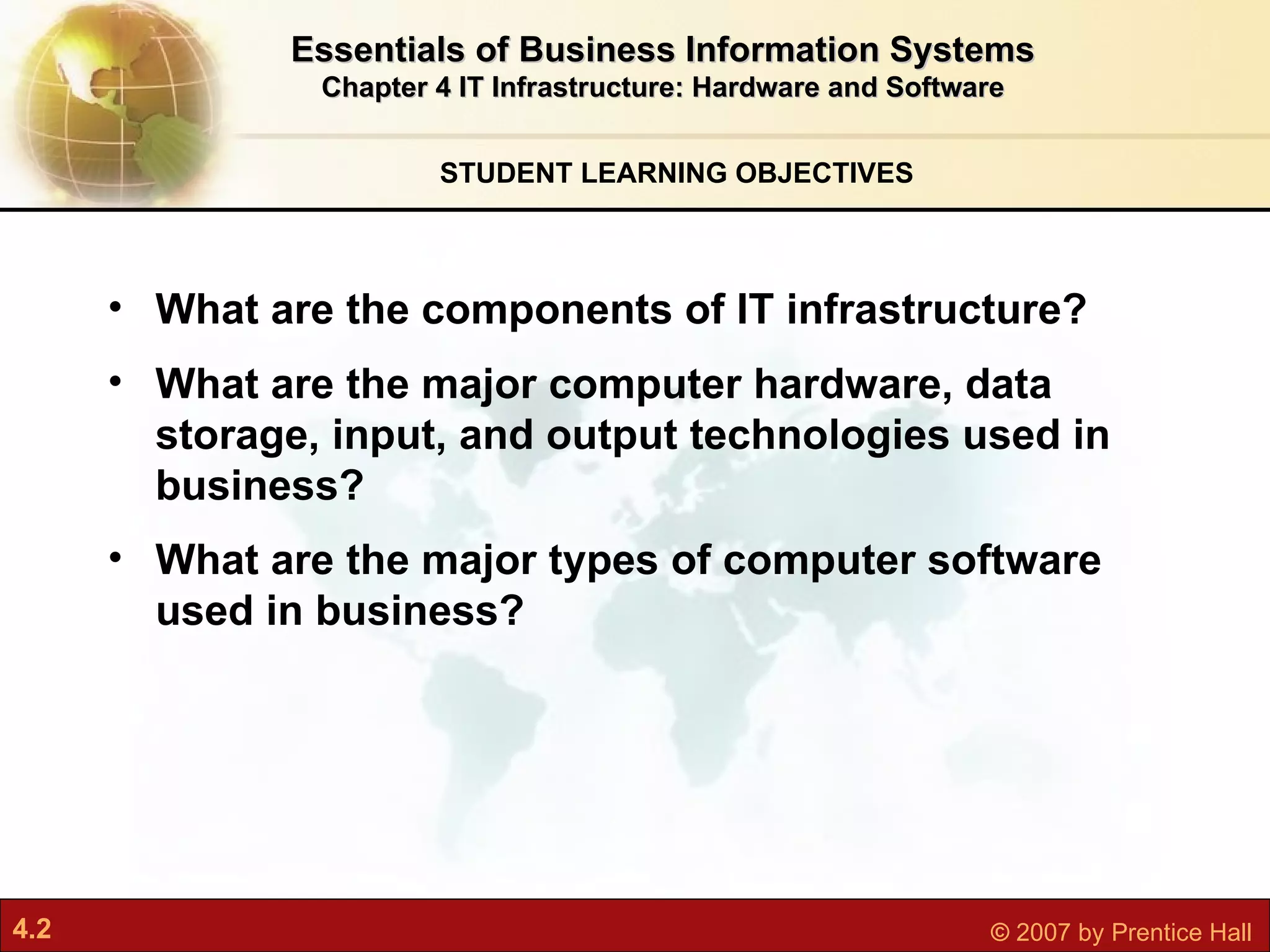 STUDENT LEARNING OBJECTIVES Essentials of Business Information Systems Chapter 4 IT Infrastructure: Hardware and Software What are the components of IT infrastructure? What are the major computer hardware, data storage, input, and output technologies used in business? What are the major types of computer software used in business? 
