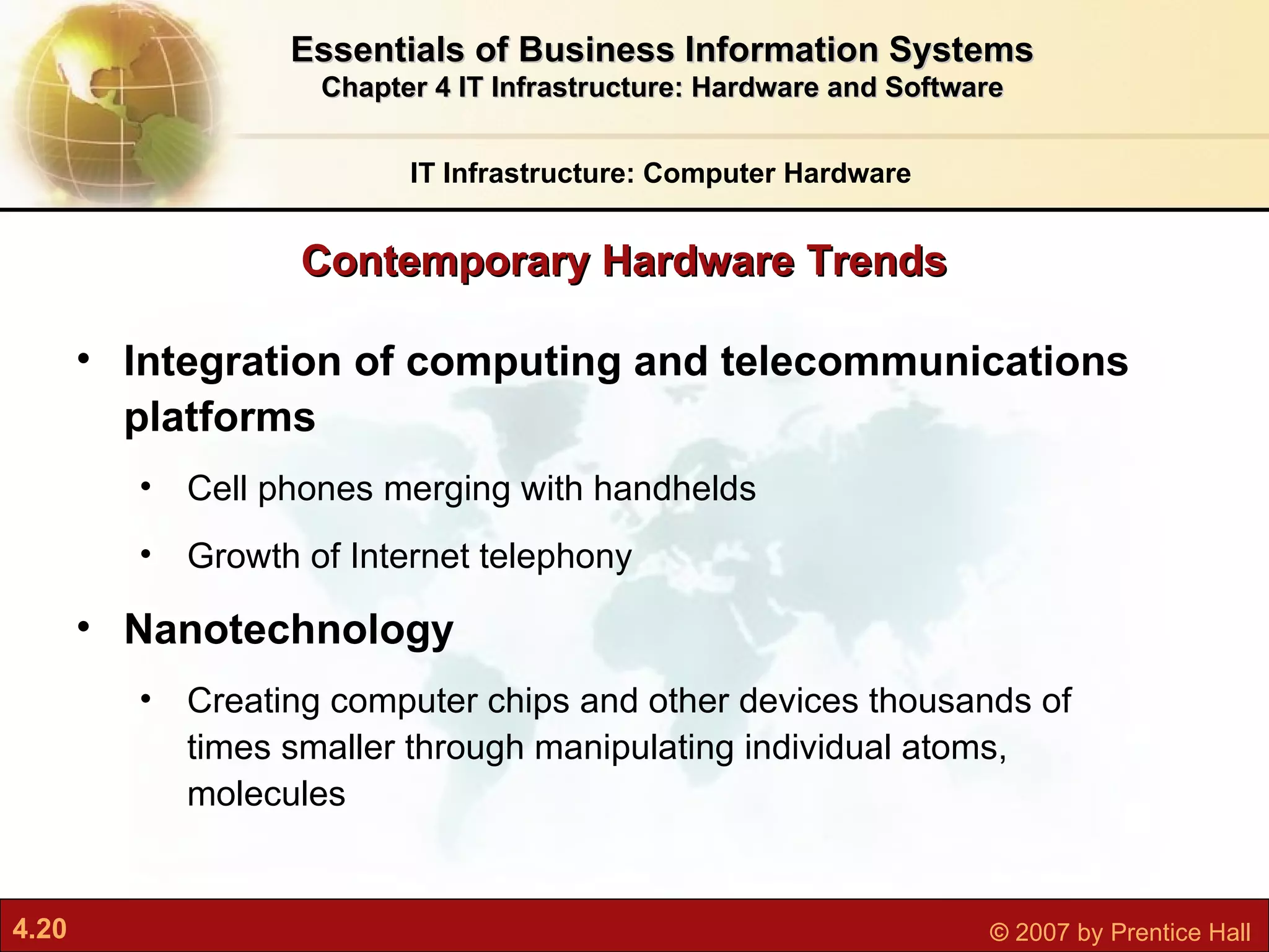 Contemporary Hardware Trends IT Infrastructure: Computer Hardware Essentials of Business Information Systems Chapter 4 IT Infrastructure: Hardware and Software Integration of computing and telecommunications platforms Cell phones merging with handhelds Growth of Internet telephony Nanotechnology C reating computer chips and other devices thousands of times smaller through manipulating individual atoms, molecules 