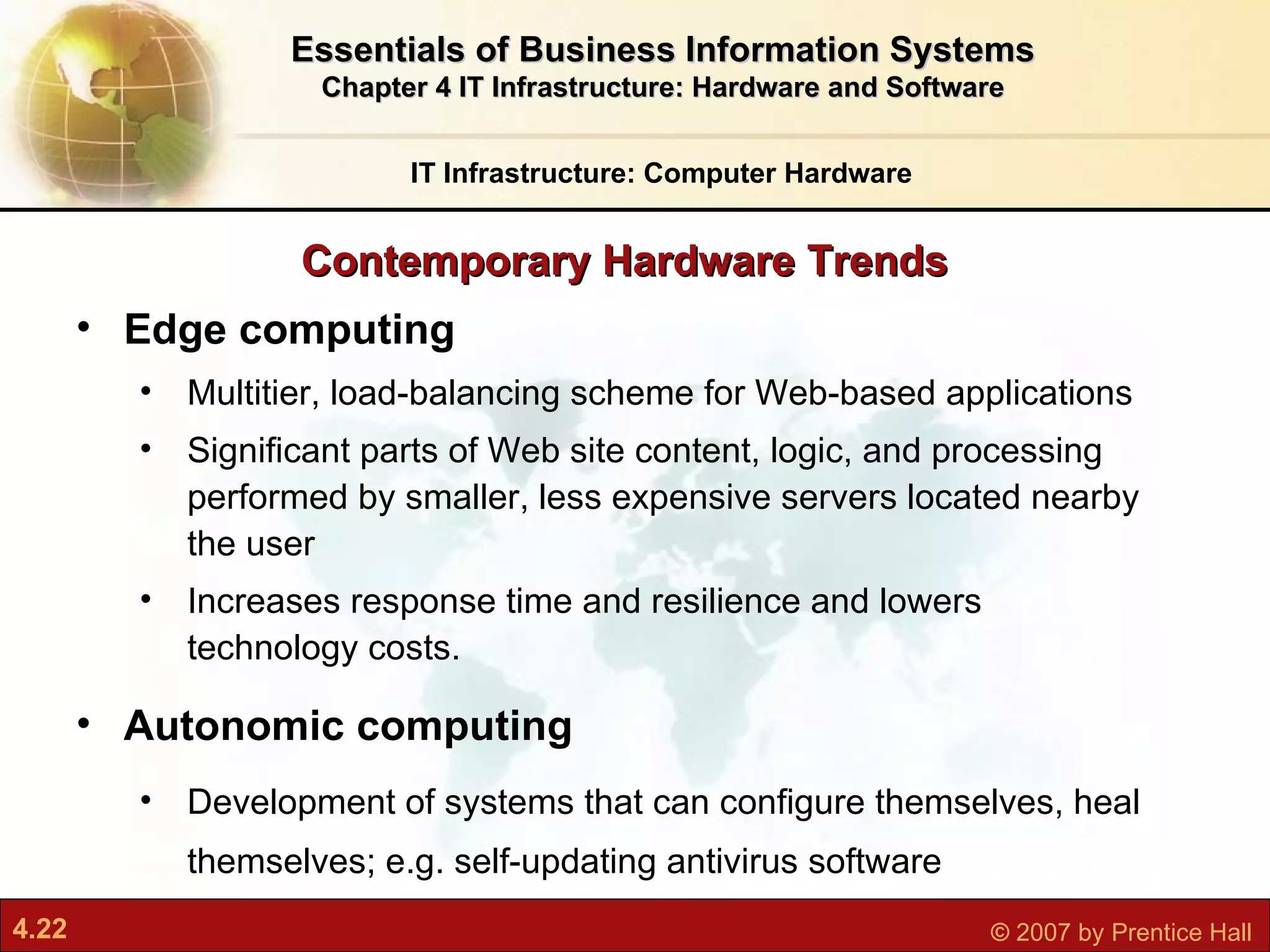 Contemporary Hardware Trends IT Infrastructure: Computer Hardware Essentials of Business Information Systems Chapter 4 IT Infrastructure: Hardware and Software Edge computing M ultitier, load-balancing scheme for Web-based applications Significant parts of Web site content, logic, and processing performed by smaller, less expensive servers located nearby the user  Increases response time and resilience and lowers technology costs. Autonomic computing D evelopment of systems that can configure themselves, heal themselves; e.g. self-updating antivirus software 