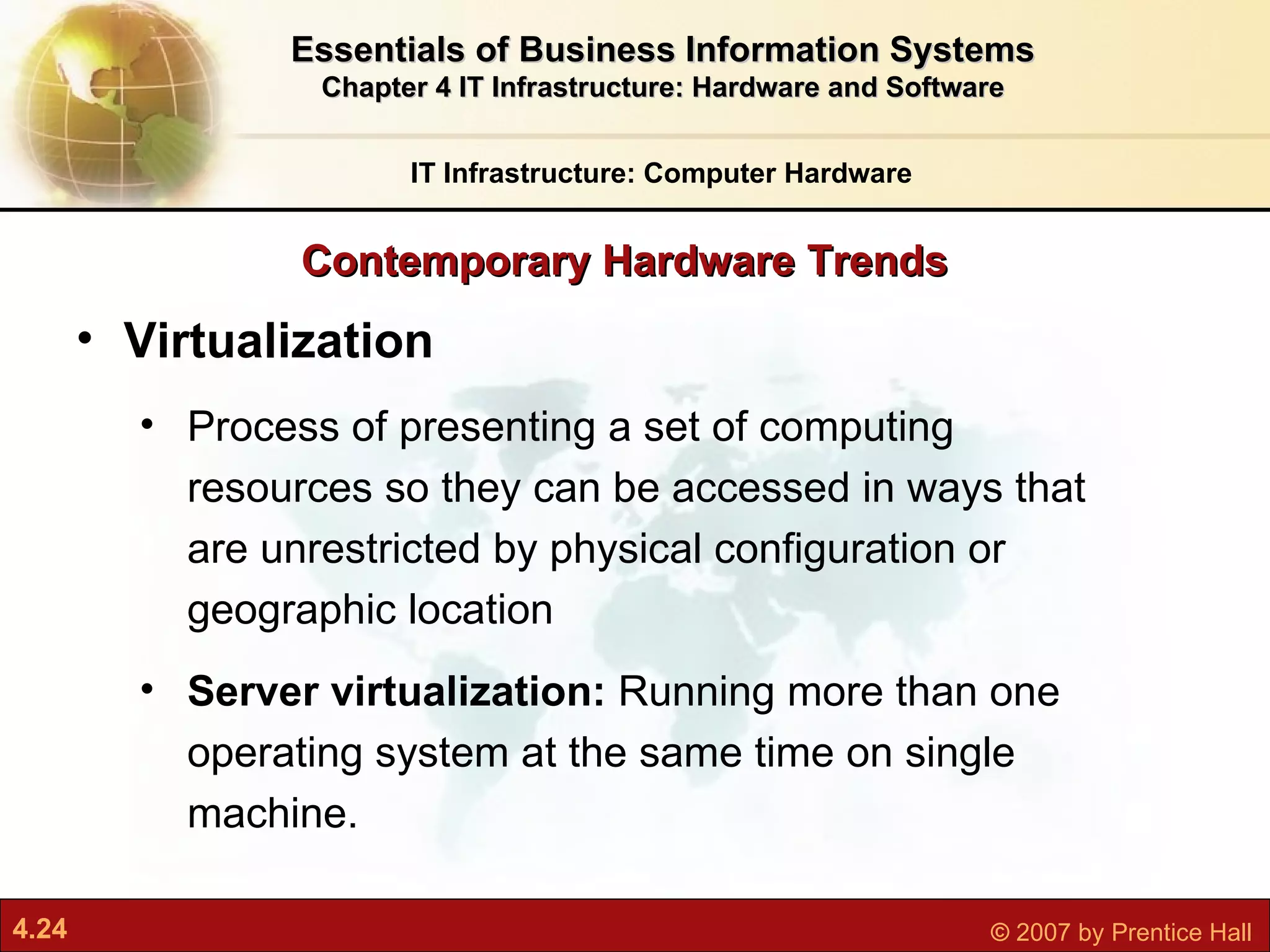 Contemporary Hardware Trends IT Infrastructure: Computer Hardware Essentials of Business Information Systems Chapter 4 IT Infrastructure: Hardware and Software Virtualization  P rocess of presenting a set of computing resources so they can be accessed in ways that are unrestricted by physical configuration or geographic location Server virtualization:  Running more than one operating system at the same time on single machine. 