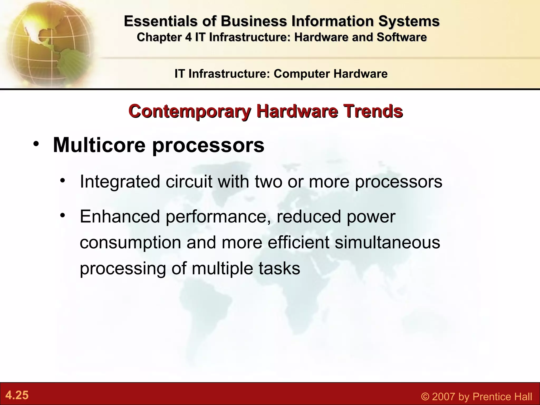Contemporary Hardware Trends IT Infrastructure: Computer Hardware Essentials of Business Information Systems Chapter 4 IT Infrastructure: Hardware and Software Multicore processors I ntegrated circuit with two or more processors  Enhanced performance, reduced power consumption and more efficient simultaneous processing of multiple tasks 