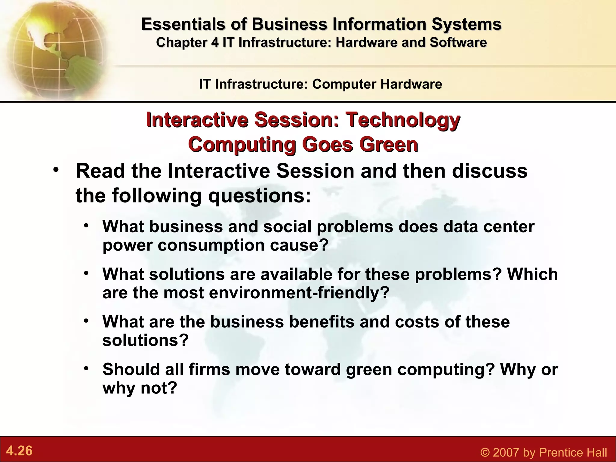 Read the Interactive Session and then discuss the following questions: What business and social problems does data center power consumption cause? What solutions are available for these problems? Which are the most environment-friendly? What are the business benefits and costs of these solutions? Should all firms move toward green computing? Why or why not? Interactive Session: Technology Computing Goes Green IT Infrastructure: Computer Hardware Essentials of Business Information Systems Chapter 4 IT Infrastructure: Hardware and Software 