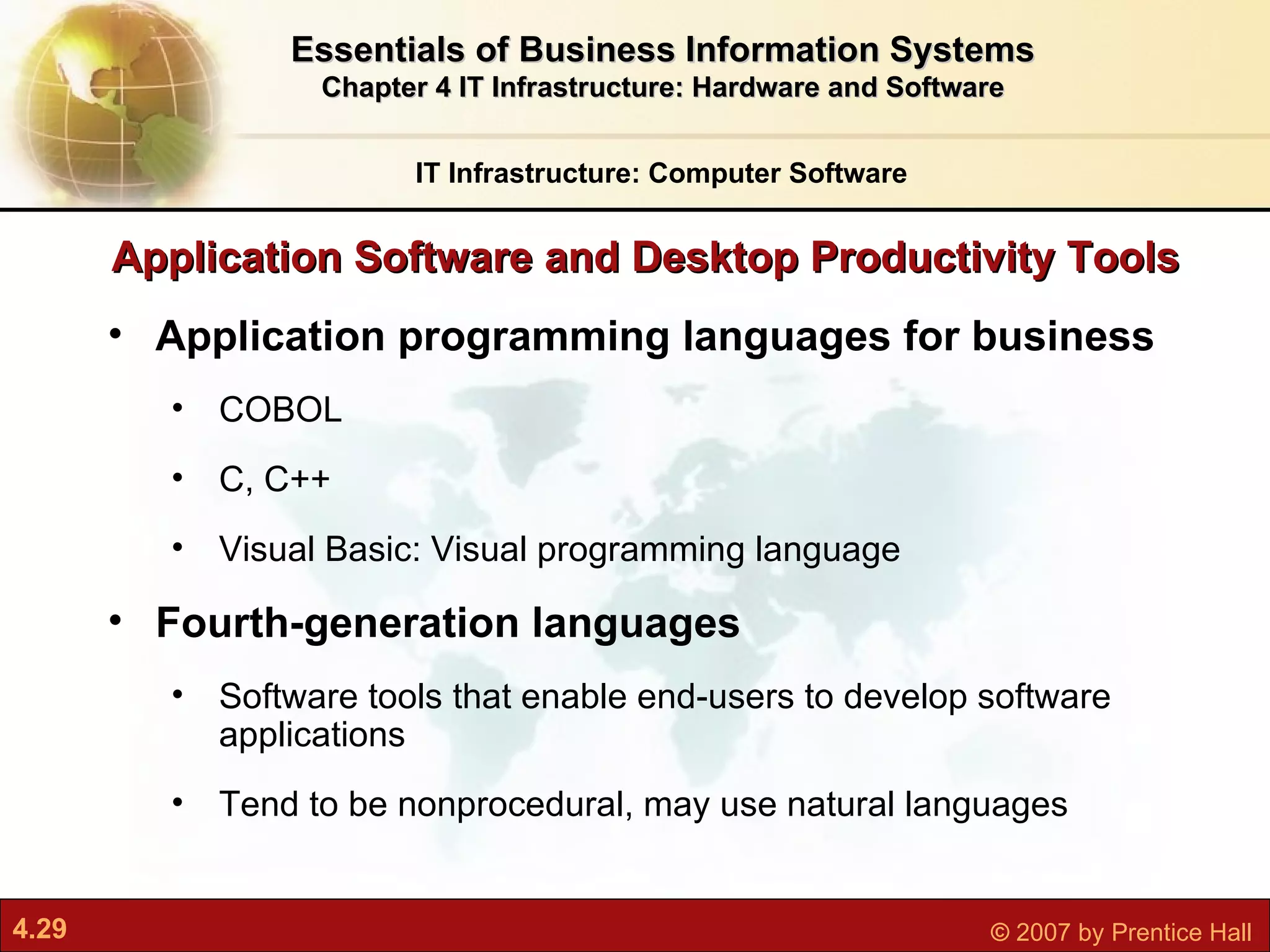 Application Software and Desktop Productivity Tools Application programming languages for business COBOL C, C++ Visual Basic: Visual programming language Fourth-generation languages Software tools that enable end-users to develop software applications Tend to be nonprocedural, may use natural languages IT Infrastructure: Computer Software Essentials of Business Information Systems Chapter 4 IT Infrastructure: Hardware and Software 