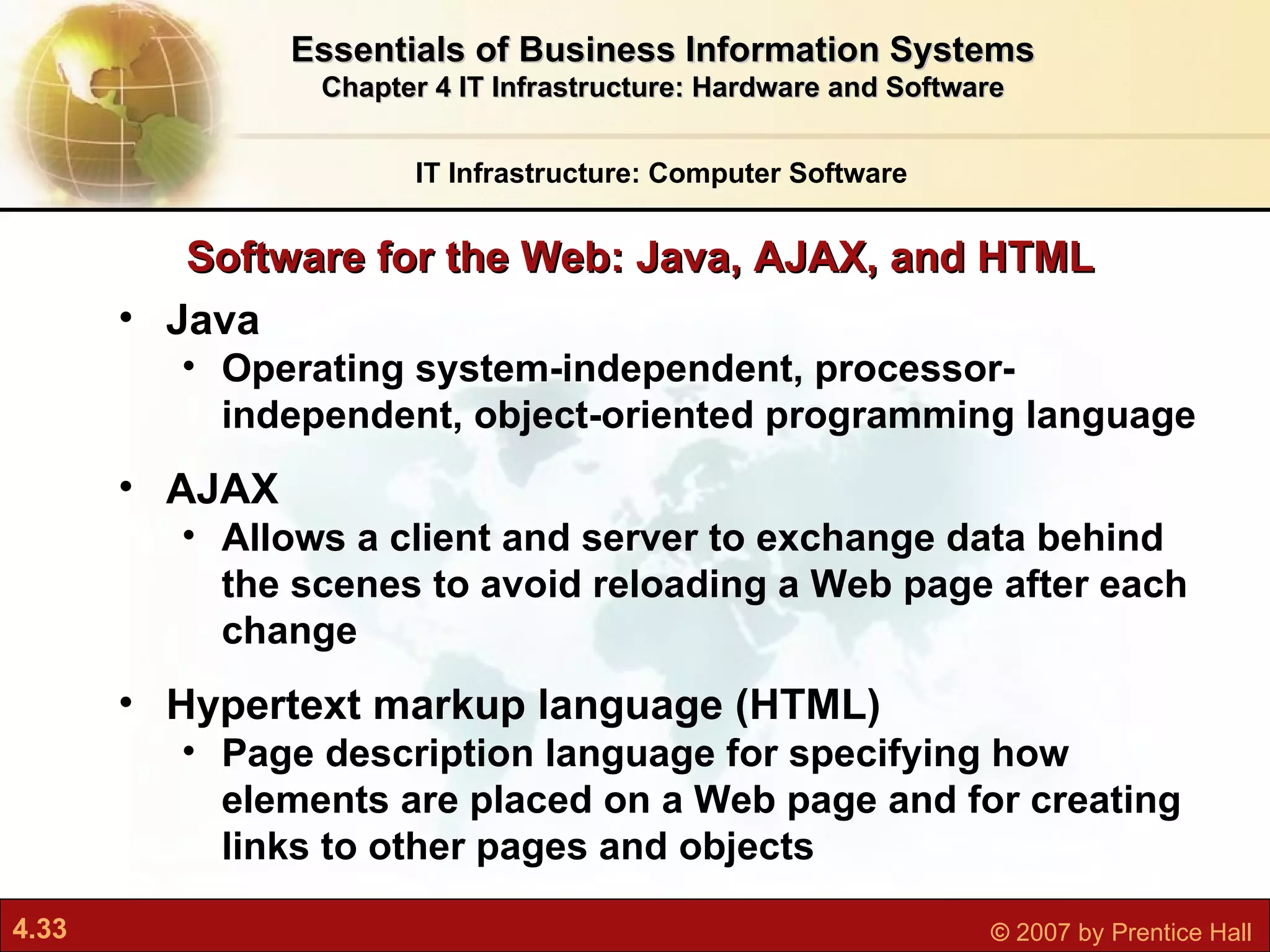 Java Operating system-independent, processor-independent, object-oriented programming language AJAX Allows a client and server to exchange data behind the scenes to avoid reloading a Web page after each change Hypertext markup language (HTML) Page description language for specifying how elements are placed on a Web page and for creating links to other pages and objects Software for the Web: Java, AJAX, and HTML IT Infrastructure: Computer Software Essentials of Business Information Systems Chapter 4 IT Infrastructure: Hardware and Software 