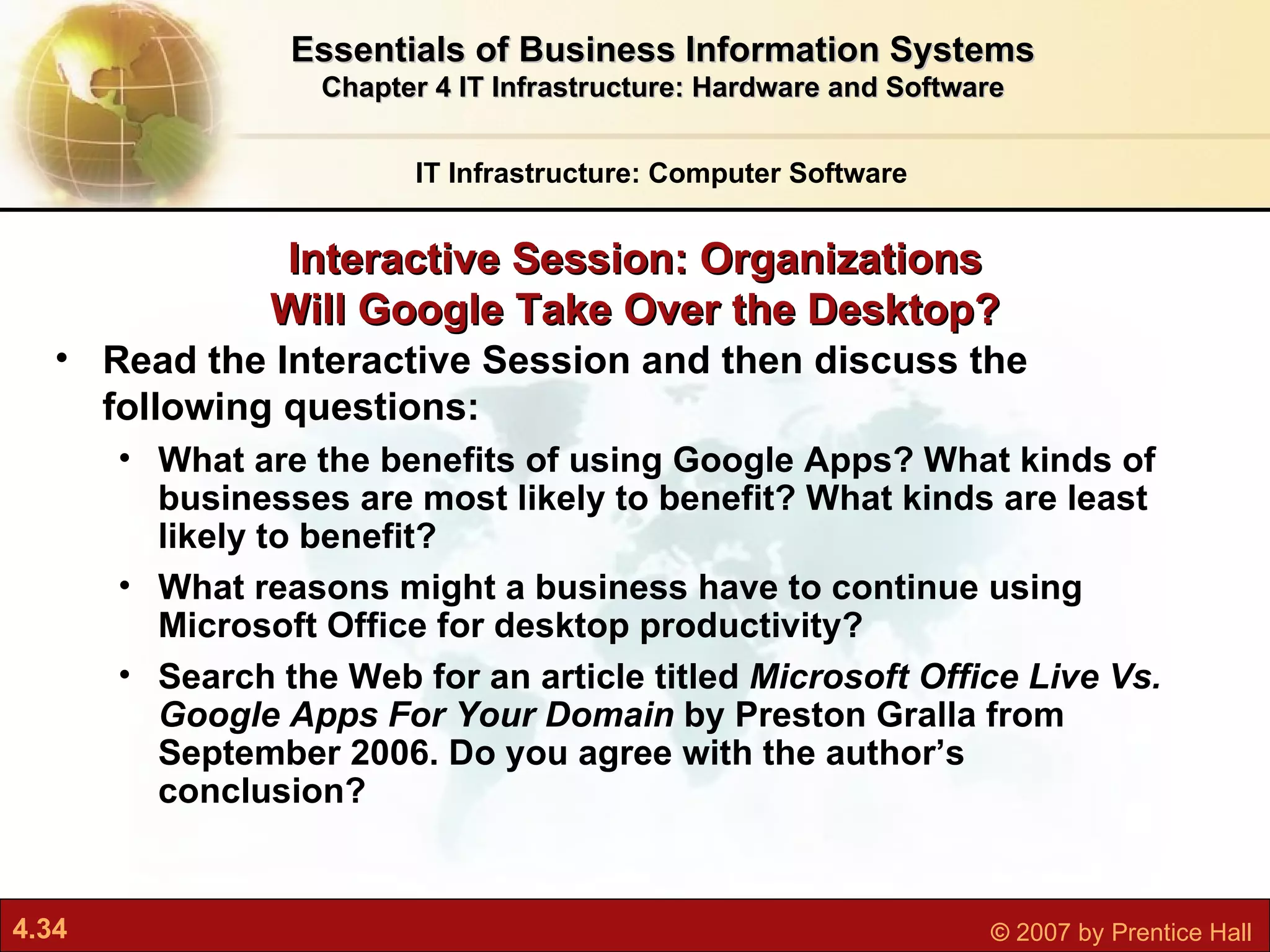 Interactive Session: Organizations Will Google Take Over the Desktop? IT Infrastructure: Computer Software Essentials of Business Information Systems Chapter 4 IT Infrastructure: Hardware and Software Read the Interactive Session and then discuss the following questions: What are the benefits of using Google Apps? What kinds of businesses are most likely to benefit? What kinds are least likely to benefit? What reasons might a business have to continue using Microsoft Office for desktop productivity? Search the Web for an article titled  Microsoft Office Live Vs. Google Apps For Your Domain  by Preston Gralla from September 2006. Do you agree with the author’s conclusion? 