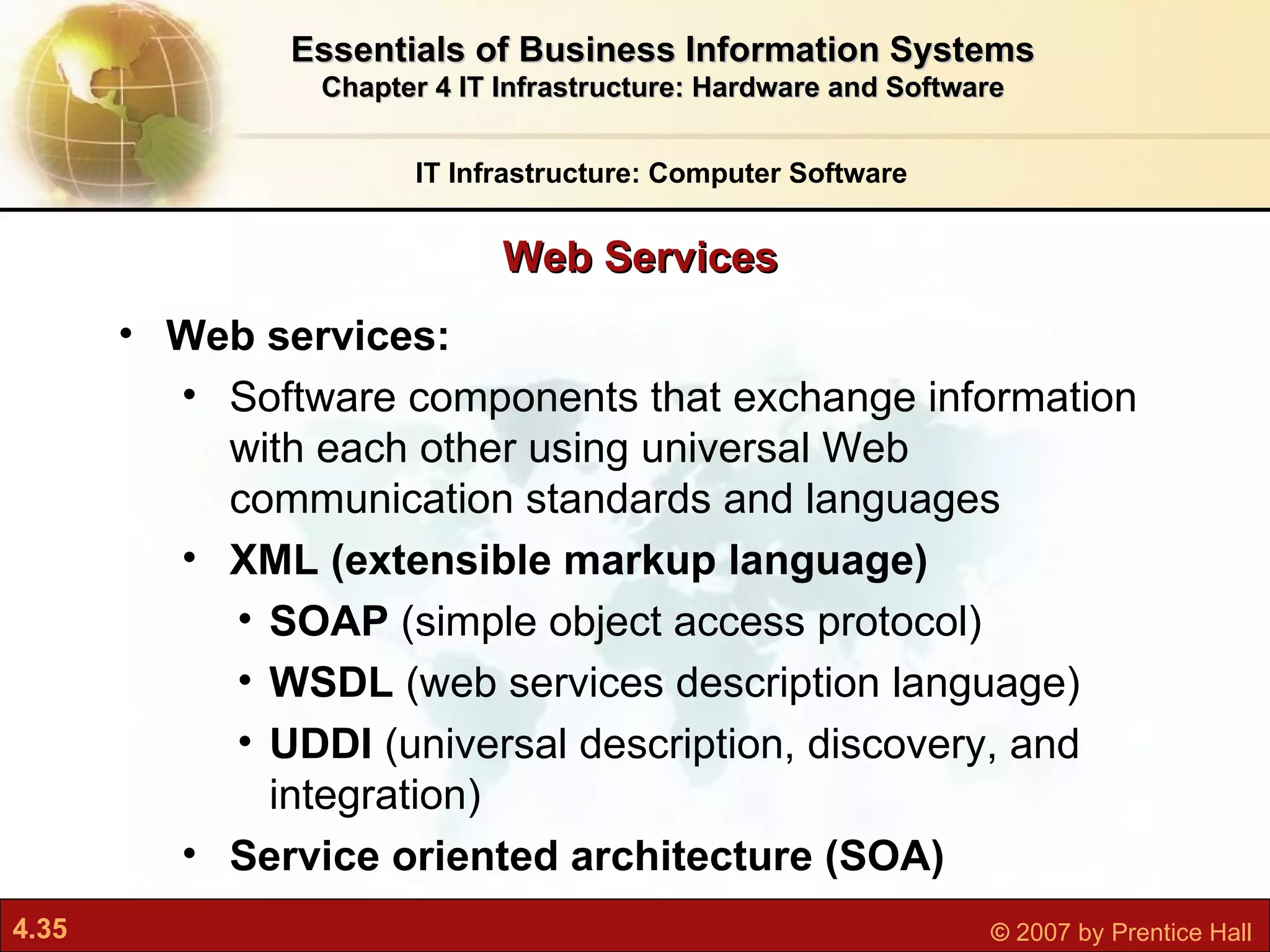 Web services:  Software components that exchange information with each other using universal Web communication standards and languages XML (extensible markup language) SOAP  (simple object access protocol) WSDL  (web services description language) UDDI  (universal description, discovery, and integration) Service oriented architecture (SOA) Web Services IT Infrastructure: Computer Software Essentials of Business Information Systems Chapter 4 IT Infrastructure: Hardware and Software 