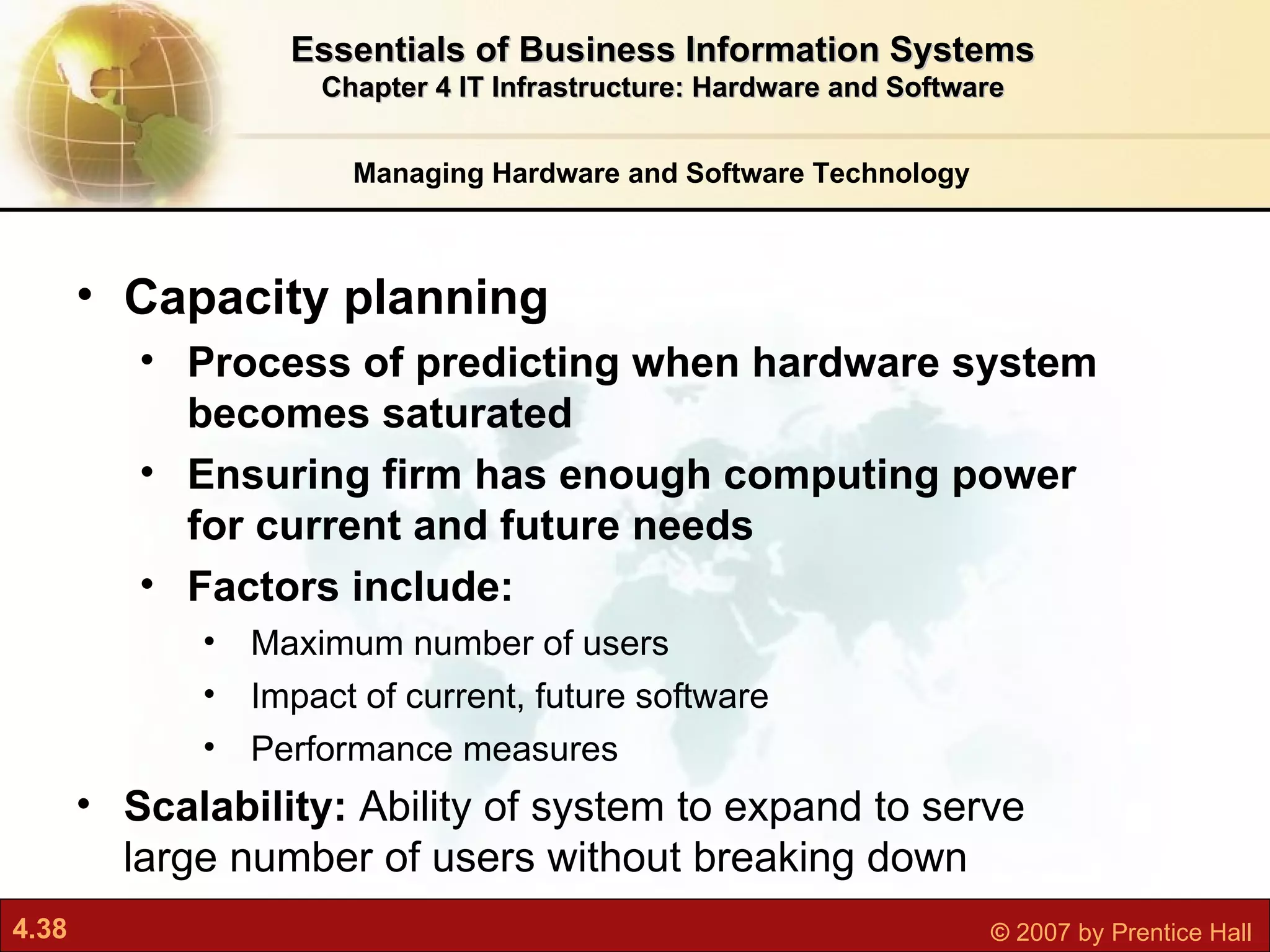 Managing Hardware and Software Technology Essentials of Business Information Systems Chapter 4 IT Infrastructure: Hardware and Software Capacity planning P rocess of predicting when hardware system becomes saturated Ensuring firm has enough computing power for current and future needs Factors include:  Maximum number of users Impact of current, future software Performance measures  Scalability:  Ability of system to expand to serve large number of users without breaking down 