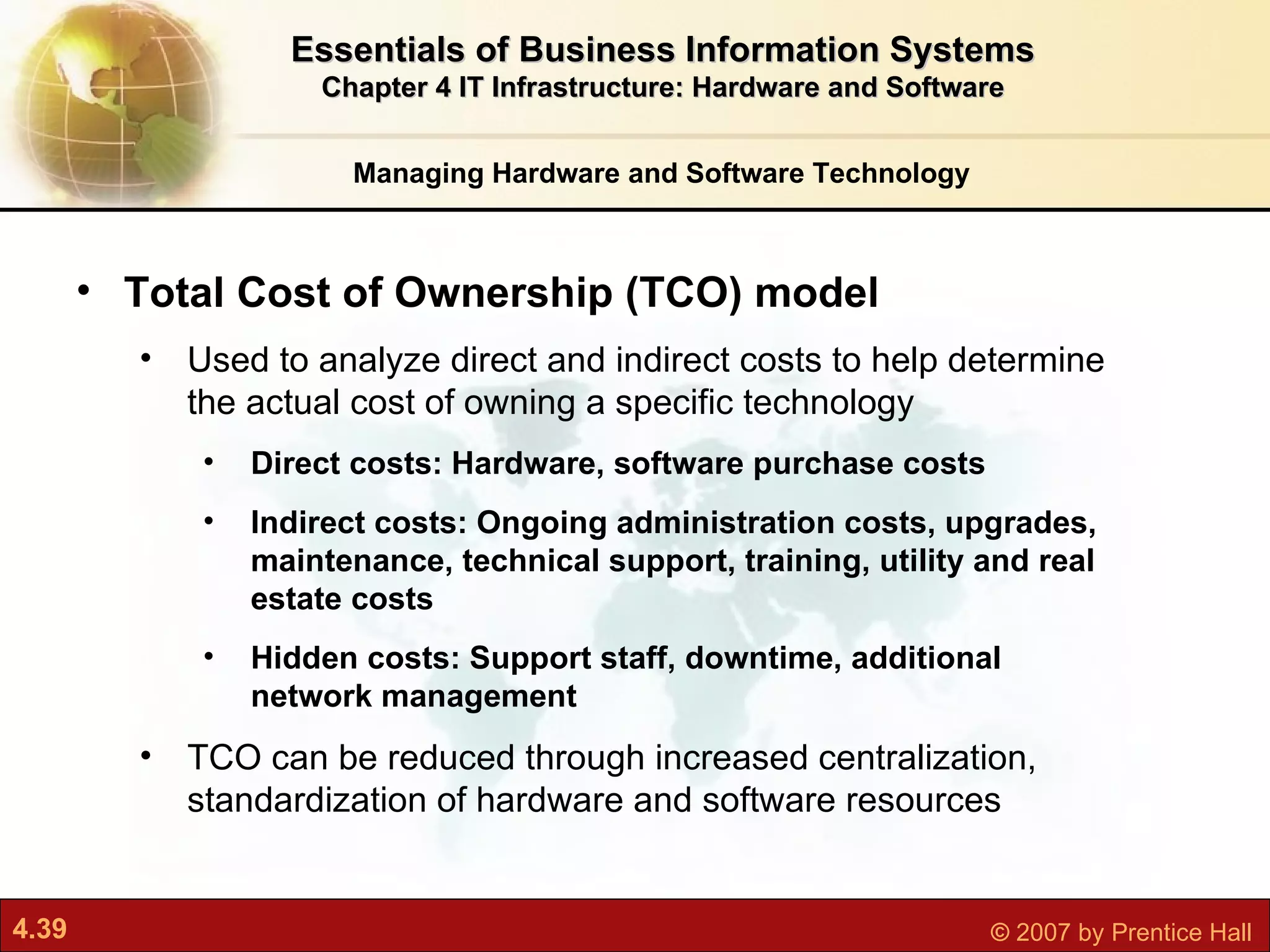 Managing Hardware and Software Technology Essentials of Business Information Systems Chapter 4 IT Infrastructure: Hardware and Software Total Cost of Ownership (TCO) model Used to  analyze direct and indirect costs to help determine the actual cost of owning a specific technology Direct costs: Hardware, software purchase costs Indirect costs: Ongoing administration costs, upgrades, maintenance, technical support, training, utility and real estate costs Hidden costs: Support staff, downtime, additional network management TCO can be reduced through increased centralization, standardization of hardware and software resources 