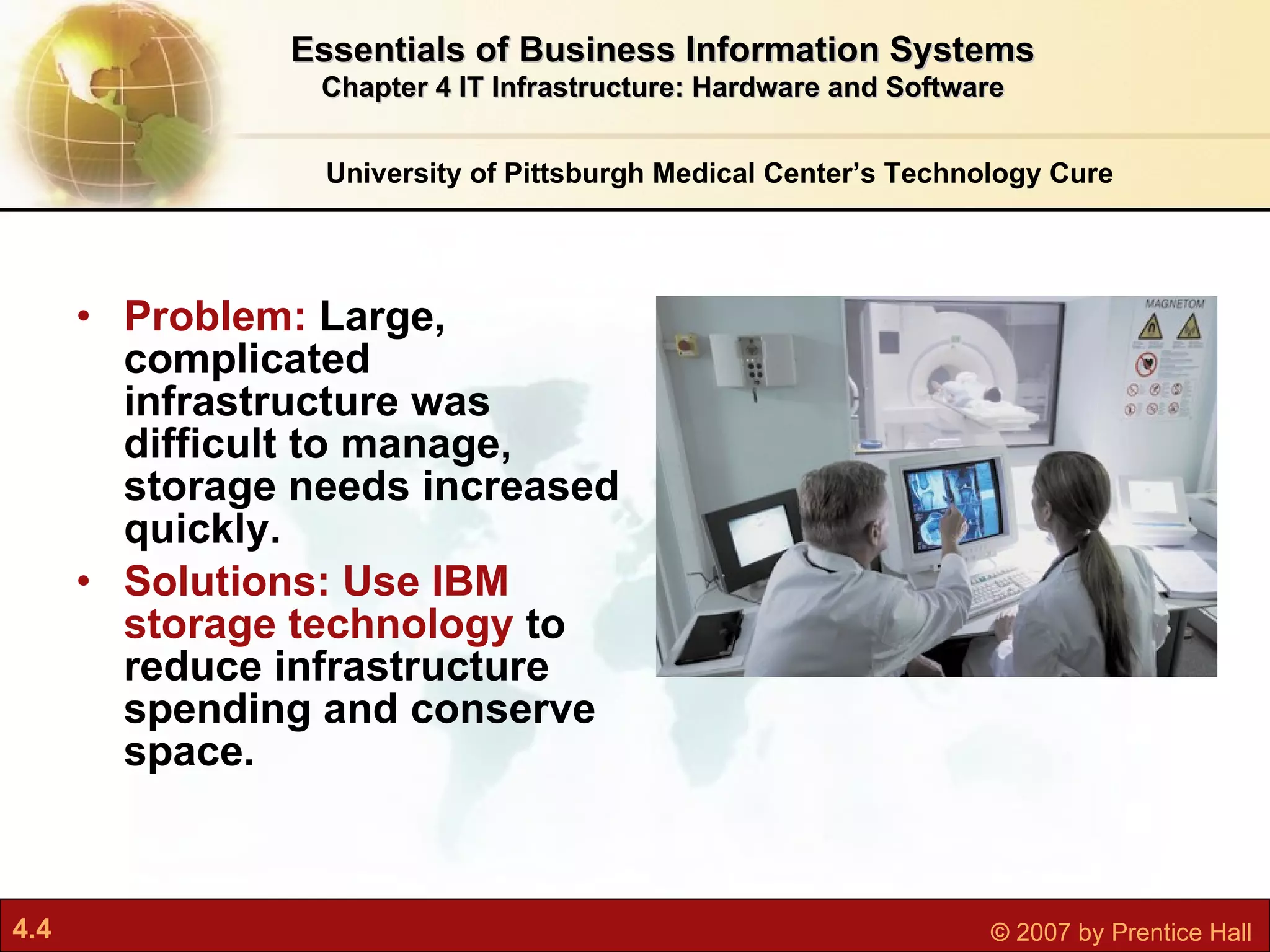 Problem:  Large, complicated infrastructure was difficult to manage, storage needs increased quickly. Solutions: Use IBM storage technology  to reduce infrastructure spending and conserve space. University of Pittsburgh Medical Center’s Technology Cure Essentials of Business Information Systems Chapter 4 IT Infrastructure: Hardware and Software 