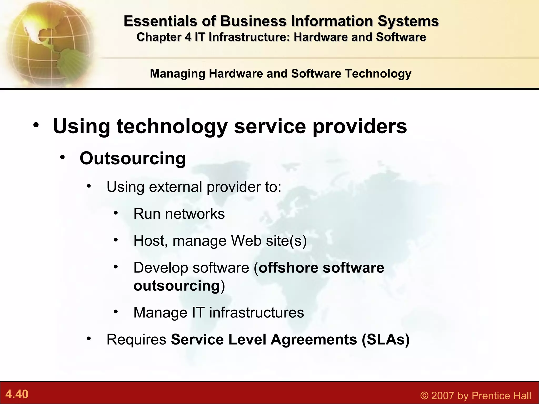 Managing Hardware and Software Technology Essentials of Business Information Systems Chapter 4 IT Infrastructure: Hardware and Software Using technology service providers Outsourcing Using   external provider to: Run networks Host, manage Web site(s) Develop software ( offshore software outsourcing ) Manage IT infrastructures Requires  Service Level Agreements (SLAs) 