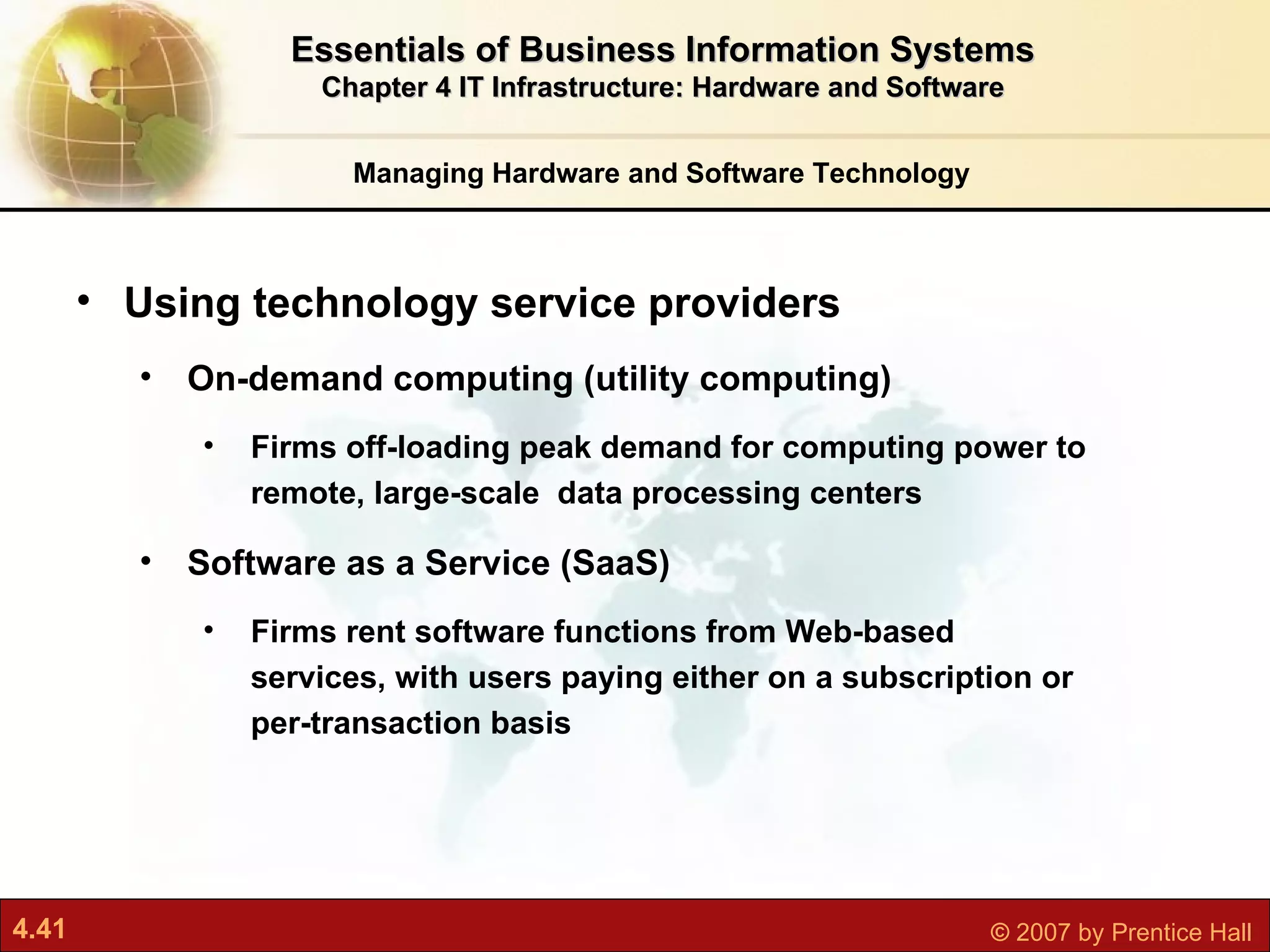 Managing Hardware and Software Technology Essentials of Business Information Systems Chapter 4 IT Infrastructure: Hardware and Software Using technology service providers On-demand computing (utility computing) Firms off-loading peak demand for computing power to remote, large-scale  data processing centers Software as a Service (SaaS) Firms rent software functions from Web-based services, with users paying either on a subscription or per-transaction basis 