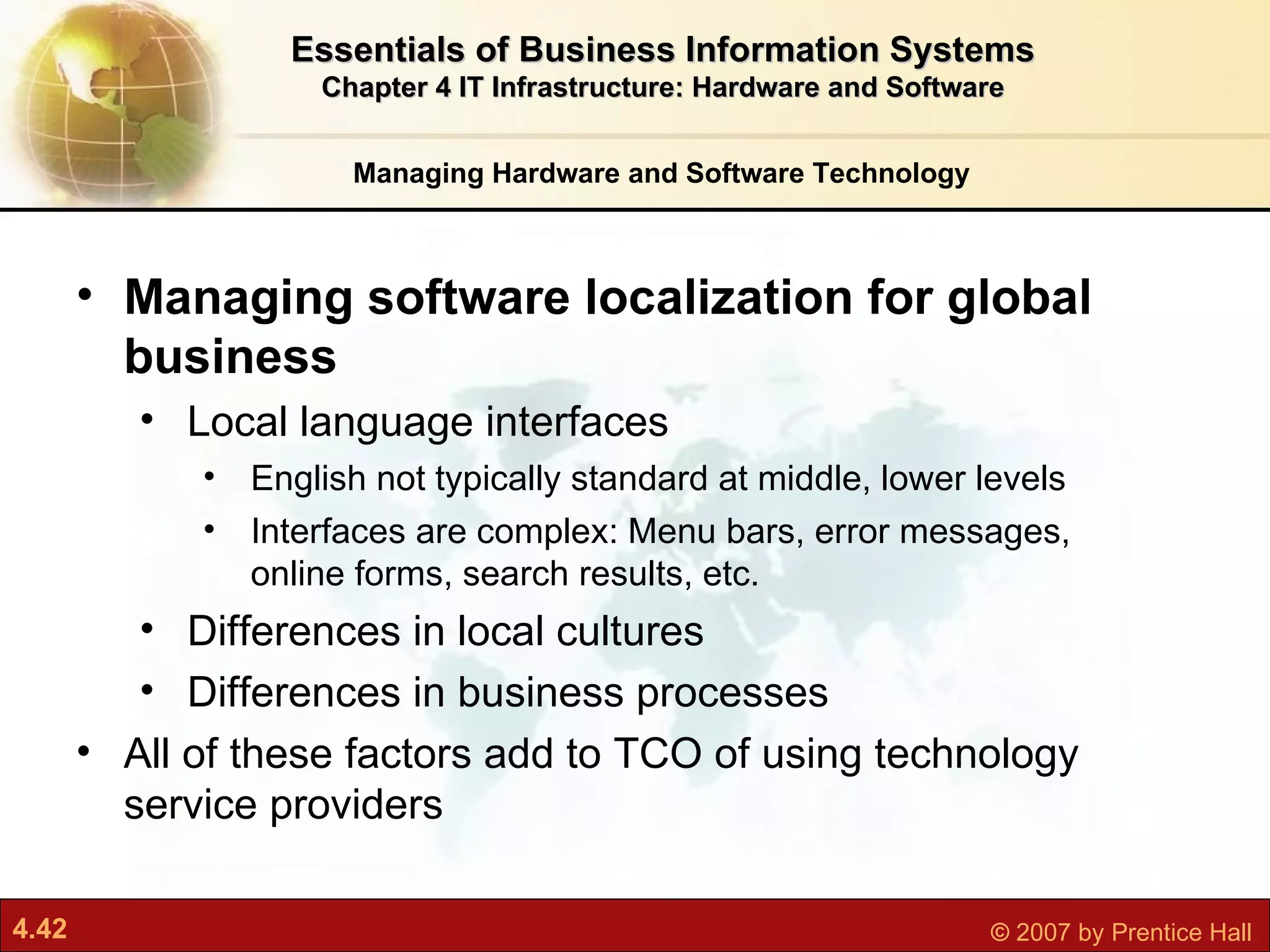 Managing Hardware and Software Technology Essentials of Business Information Systems Chapter 4 IT Infrastructure: Hardware and Software Managing software localization for global business Local language interfaces English not typically standard at middle, lower levels Interfaces are complex: Menu bars, error messages, online forms, search results, etc. Differences in local cultures Differences in business processes All of these factors add to TCO of using technology service providers 