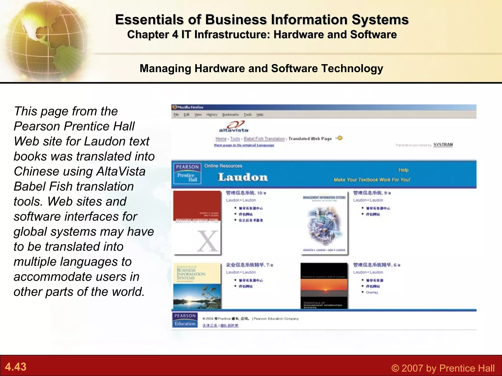 Essentials of Business Information Systems Chapter 4 IT Infrastructure: Hardware and Software Managing Hardware and Software Technology This page from the Pearson Prentice Hall Web site for Laudon text books was translated into Chinese using AltaVista Babel Fish translation tools. Web sites and software interfaces for global systems may have to be translated into multiple languages to accommodate users in other parts of the world. 
