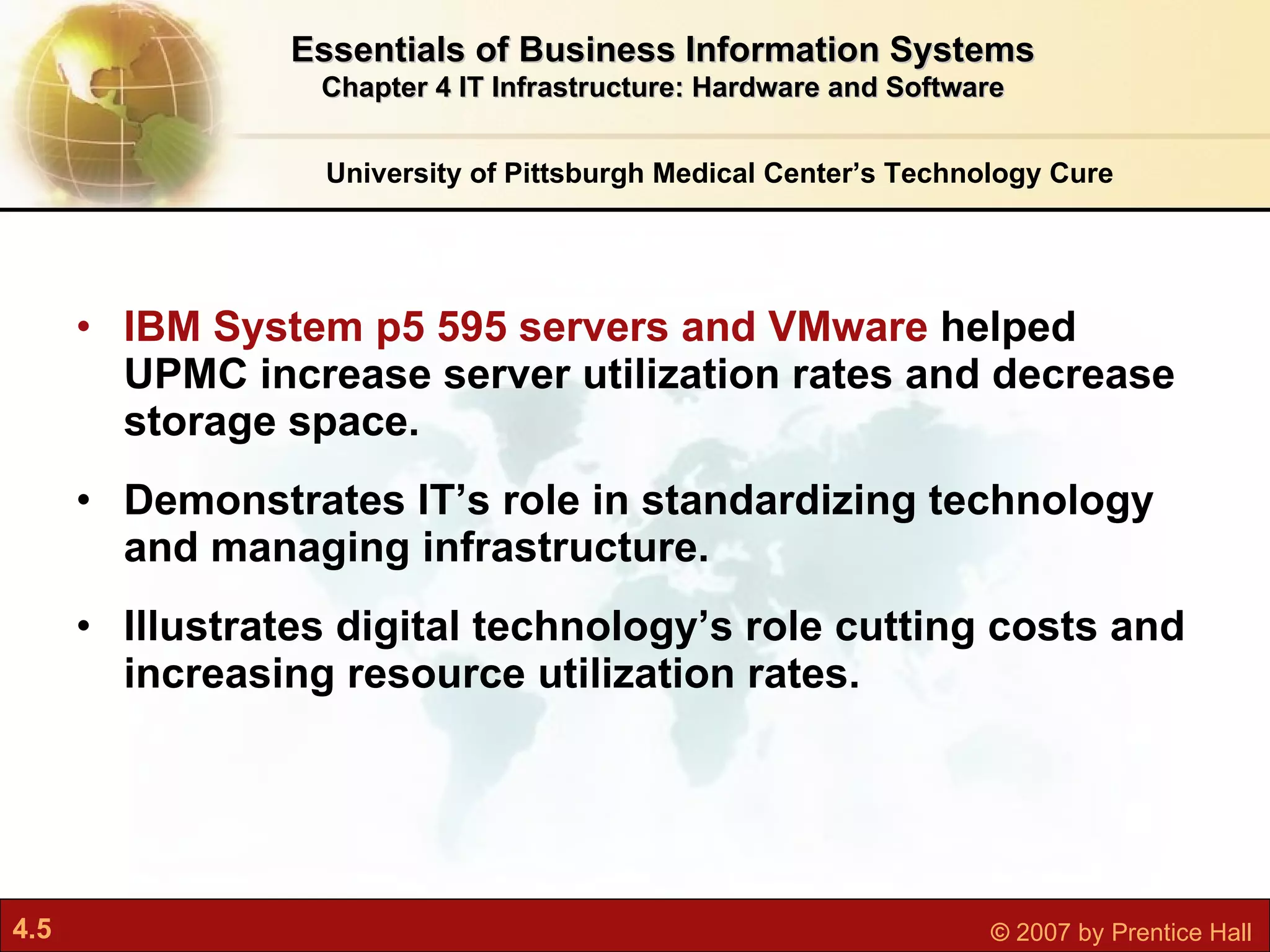 IBM System p5 595 servers and VMware  helped UPMC increase server utilization rates and decrease storage space. Demonstrates IT’s role in standardizing technology and managing infrastructure. Illustrates digital technology’s role cutting costs and increasing resource utilization rates. University of Pittsburgh Medical Center’s Technology Cure Essentials of Business Information Systems Chapter 4 IT Infrastructure: Hardware and Software 