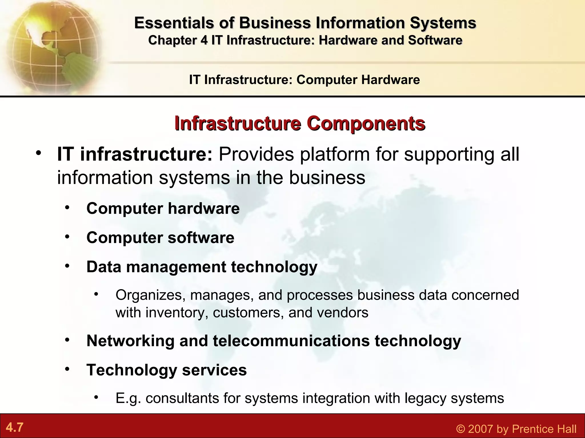 IT Infrastructure: Computer Hardware IT infrastructure:  P rovides platform for supporting all information systems in the business Computer hardware Computer software Data management technology O rganizes, manages, and processes business data concerned with inventory, customers, and vendors Networking and telecommunications technology Technology services  E.g. consultants for systems integration with legacy systems Infrastructure Components Essentials of Business Information Systems Chapter 4 IT Infrastructure: Hardware and Software 