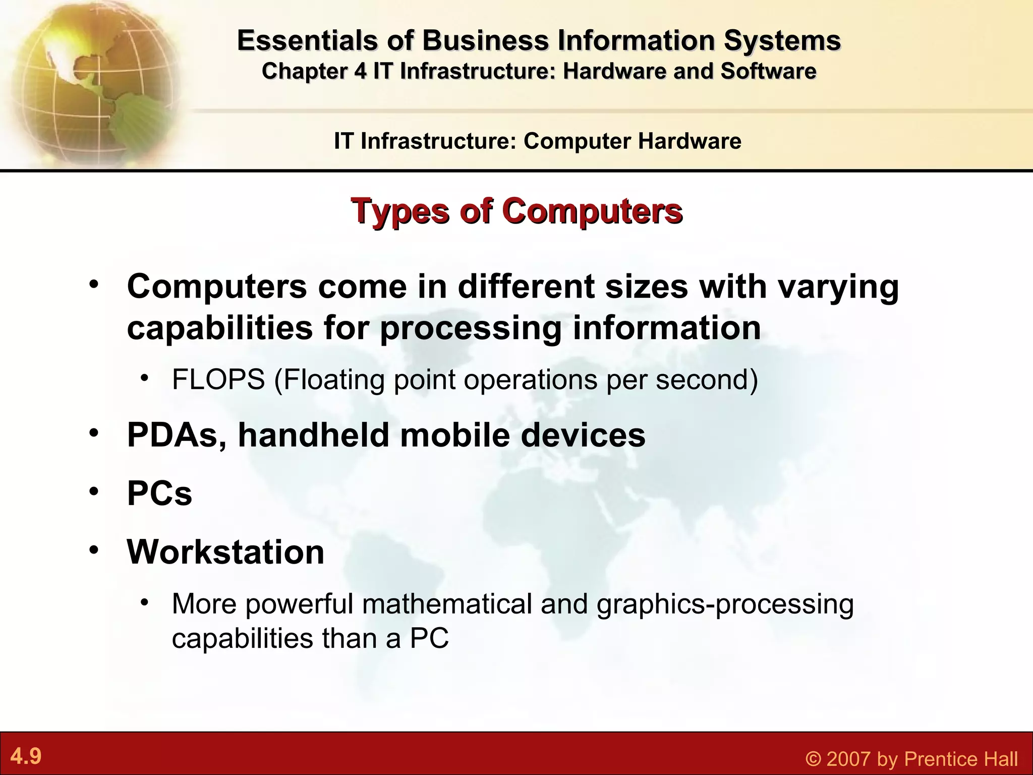 Computers come in different sizes with varying capabilities for processing information FLOPS (Floating point operations per second) PDAs, handheld mobile devices PCs Workstation  More powerful mathematical and graphics-processing capabilities than a PC Types of Computers IT Infrastructure: Computer Hardware Essentials of Business Information Systems Chapter 4 IT Infrastructure: Hardware and Software 