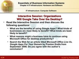 Interactive Session: Organizations Will Google Take Over the Desktop? IT Infrastructure: Computer Software Essentials of Business Information Systems Chapter 4 IT Infrastructure: Hardware and Software Read the Interactive Session and then discuss the following questions: What are the benefits of using Google Apps? What kinds of businesses are most likely to benefit? What kinds are least likely to benefit? What reasons might a business have to continue using Microsoft Office for desktop productivity? Search the Web for an article titled  Microsoft Office Live Vs. Google Apps For Your Domain  by Preston Gralla from September 2006. Do you agree with the author’s conclusion? 