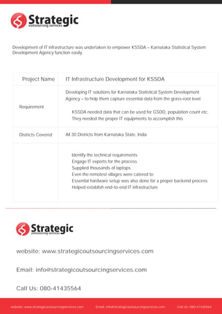s
s
 Development of IT infrastructure was undertaken to empower KSSDA C Karnataka Statistical System
 Development Agency function easily.




       Project Name              IT Infrastructure Development for KSSDA

                                 Developing IT solutions for Karnataka Statistical System Development
                                 Agency C to help them capture essential data from the grass-root level
     Requirement
                                     KSSDA needed data that can be used for GSDD, population count etc.
                                     They needed the proper IT equipments to accomplish this


     Districts Covered           All 30 Districts from Karnataka State, India



                                     Identify the technical requirements
                                     Engage IT experts for the process
                                     Supplied thousands of laptops
                                     Even the remotest villages were catered to
                                     Essential hardware setup was also done for a proper backend process
                                     Helped establish end-to-end IT infrastructure




    s
    s
   website: www.strategicoutsourcingservices.com


   Email: info@strategicoutsourcingservices.com


   Call Us: 080-41435564


website: www.strategicoutsourcingservices.com    Email: info@strategicoutsourcingservices.com   Call Us: 080-41435564
 