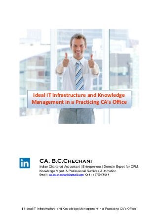 Ideal IT Infrastructure and Knowledge
Management in a Practicing CA’s Office

CA. B.C.Chechani
Indian Chartered Accountant | Entrepreneur | Domain Expert for CRM,
Knowledge Mgmt. & Professional Services Automation
Email : ca.bc.chechani@gmail.com Cell : + 9769476214

1 | Ideal IT Infrastructure and Knowledge Management in a Practicing CA‟s Office

 
