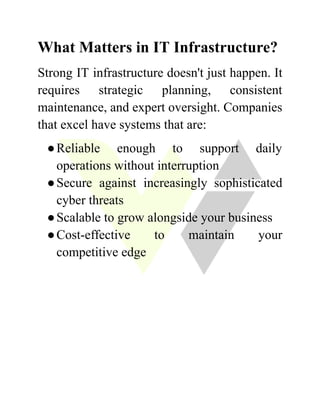What Matters in IT Infrastructure?
Strong IT infrastructure doesn't just happen. It
requires strategic planning, consistent
maintenance, and expert oversight. Companies
that excel have systems that are:
●​Reliable enough to support daily
operations without interruption
●​Secure against increasingly sophisticated
cyber threats
●​Scalable to grow alongside your business
●​Cost-effective to maintain your
competitive edge
 
