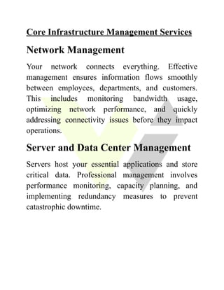Core Infrastructure Management Services
Network Management
Your network connects everything. Effective
management ensures information flows smoothly
between employees, departments, and customers.
This includes monitoring bandwidth usage,
optimizing network performance, and quickly
addressing connectivity issues before they impact
operations.
Server and Data Center Management
Servers host your essential applications and store
critical data. Professional management involves
performance monitoring, capacity planning, and
implementing redundancy measures to prevent
catastrophic downtime.
 