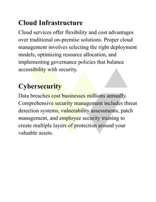 Cloud Infrastructure
Cloud services offer flexibility and cost advantages
over traditional on-premise solutions. Proper cloud
management involves selecting the right deployment
models, optimizing resource allocation, and
implementing governance policies that balance
accessibility with security.
Cybersecurity
Data breaches cost businesses millions annually.
Comprehensive security management includes threat
detection systems, vulnerability assessments, patch
management, and employee security training to
create multiple layers of protection around your
valuable assets.
 