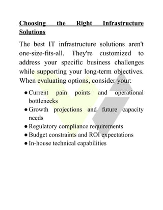 Choosing the Right Infrastructure
Solutions
The best IT infrastructure solutions aren't
one-size-fits-all. They're customized to
address your specific business challenges
while supporting your long-term objectives.
When evaluating options, consider your:
●​Current pain points and operational
bottlenecks
●​Growth projections and future capacity
needs
●​Regulatory compliance requirements
●​Budget constraints and ROI expectations
●​In-house technical capabilities
 