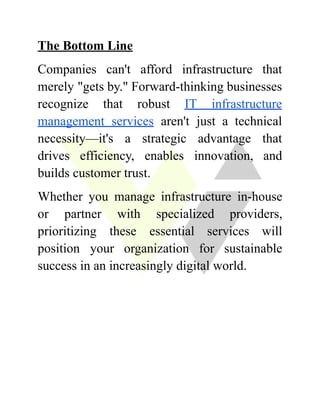 The Bottom Line
Companies can't afford infrastructure that
merely "gets by." Forward-thinking businesses
recognize that robust IT infrastructure
management services aren't just a technical
necessity—it's a strategic advantage that
drives efficiency, enables innovation, and
builds customer trust.
Whether you manage infrastructure in-house
or partner with specialized providers,
prioritizing these essential services will
position your organization for sustainable
success in an increasingly digital world.
 
