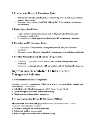 2. Cybersecurity Threats & Compliance Risks
• Ransomware attacks, data breaches, and evolving cyber threats require robust
security frameworks.
• Businesses must comply with GDPR, HIPAA, PCI DSS, and other regulatory
requirements.
3. Rising Operational Costs
• Legacy infrastructure maintenance leads to high costs, inefficiencies, and
performance bottlenecks.
• Organizations need cost-optimized, cloud-native IT infrastructure solutions.
4. Downtime and Performance Issues
• IT failures lead to lost revenue, damaged reputation, and poor customer
experience.
• Businesses require AI-powered predictive maintenance and real-time monitoring.
5. Need for Automation and AI-Driven IT Operations
• Traditional IT operations require manual intervention, slowing down issue
resolution.
• Enterprises must adopt AI-driven IT automation and self-healing infrastructure.
Key Components of Modern IT Infrastructure
Management Solutions
1. Cloud Infrastructure Management
Businesses must adopt cloud-native IT infrastructure to ensure scalability, security, and
cost-efficiency. This includes:
✔ Hybrid & Multi-Cloud Management (AWS, Azure, Google Cloud)
✔ Cloud cost optimization and workload balancing
✔ Cloud security and compliance monitoring
2. AI and Automation-Driven IT Operations (AIOps)
AI-powered IT operations (AIOps) help businesses detect and resolve IT issues
proactively. Key capabilities include:
✔ Predictive analytics for anomaly detection
✔ Automated incident management
✔ Self-healing infrastructure with machine learning
 