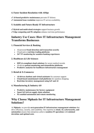 4. Faster Incident Resolution with AIOps
✔ AI-based predictive maintenance prevents IT failures.
✔ Automated issue resolution improves IT service availability.
5. Scalable and Future-Ready IT Infrastructure
✔ Hybrid and multi-cloud strategies support business growth.
✔ Edge computing and 5G adoption enhance real-time performance.
Industry Use Cases: How IT Infrastructure Management
Transforms Businesses
1. Financial Services & Banking
• AI-powered fraud detection and transaction security
• Cloud-native real-time trading platforms
• 24/7 IT monitoring for seamless banking experiences
2. Healthcare & Life Sciences
• HIPAA-compliant cloud solutions for secure medical records
• AI-driven patient monitoring and telemedicine platforms
• Predictive analytics for healthcare infrastructure management
3. Retail & E-Commerce
• AI-driven chatbots and virtual assistants for customer support
• Cloud-based omnichannel retail platforms for seamless shopping
• Real-time inventory management using IoT and AI
4. Manufacturing & Industry 4.0
• Predictive maintenance for factory equipment
• Smart IoT-driven supply chain solutions
• 5G-enabled automation and remote monitoring
Why Choose Mphasis for IT Infrastructure Management
Solutions?
At Mphasis, we provide next-generation IT infrastructure management solutions that
drive efficiency, security, and scalability. Our expertise in cloud, AI, cybersecurity, and
automation ensures that enterprises achieve seamless IT operations with minimal
downtime and optimal costs.
 