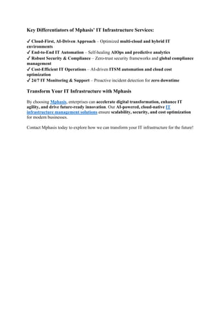 Key Differentiators of Mphasis’ IT Infrastructure Services:
✔ Cloud-First, AI-Driven Approach – Optimized multi-cloud and hybrid IT
environments
✔ End-to-End IT Automation – Self-healing AIOps and predictive analytics
✔ Robust Security & Compliance – Zero-trust security frameworks and global compliance
management
✔ Cost-Efficient IT Operations – AI-driven ITSM automation and cloud cost
optimization
✔ 24/7 IT Monitoring & Support – Proactive incident detection for zero downtime
Transform Your IT Infrastructure with Mphasis
By choosing Mphasis, enterprises can accelerate digital transformation, enhance IT
agility, and drive future-ready innovation. Our AI-powered, cloud-native IT
infrastructure management solutions ensure scalability, security, and cost optimization
for modern businesses.
Contact Mphasis today to explore how we can transform your IT infrastructure for the future!
 