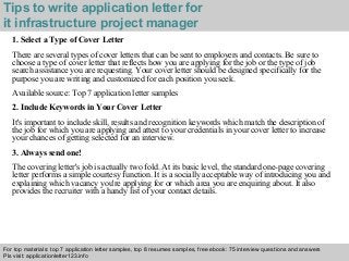 Tips to write application letter for 
it infrastructure project manager 
1. Select a Type of Cover Letter 
There are several types of cover letters that can be sent to employers and contacts. Be sure to 
choose a type of cover letter that reflects how you are applying for the job or the type of job 
search assistance you are requesting. Your cover letter should be designed specifically for the 
purpose you are writing and customized for each position you seek. 
Available source: Top 7 application letter samples 
2. Include Keywords in Your Cover Letter 
It's important to include skill, results and recognition keywords which match the description of 
the job for which you are applying and attest to your credentials in your cover letter to increase 
your chances of getting selected for an interview. 
3. Always send one! 
The covering letter's job is actually two fold. At its basic level, the standard one-page covering 
letter performs a simple courtesy function. It is a socially acceptable way of introducing you and 
explaining which vacancy you're applying for or which area you are enquiring about. It also 
provides the recruiter with a handy list of your contact details. 
For top materials: top 7 application letter samples, top 8 resumes samples, free ebook: 75 interview questions and answers 
Pls visit: applicationletter123.info 
Interview questions and answers – free download/ pdf and ppt file 
 