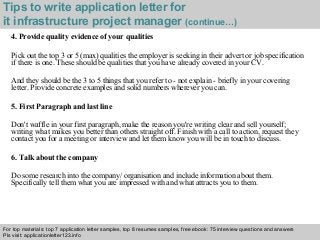 Tips to write application letter for 
it infrastructure project manager (continue…) 
4. Provide quality evidence of your qualities 
Pick out the top 3 or 5 (max) qualities the employer is seeking in their advert or job specification 
if there is one. These should be qualities that you have already covered in your CV. 
And they should be the 3 to 5 things that you refer to - not explain - briefly in your covering 
letter. Provide concrete examples and solid numbers wherever you can. 
5. First Paragraph and last line 
Don't waffle in your first paragraph, make the reason you're writing clear and sell yourself; 
writing what makes you better than others straight off. Finish with a call to action, request they 
contact you for a meeting or interview and let them know you will be in touch to discuss. 
6. Talk about the company 
Do some research into the company/ organisation and include information about them. 
Specifically tell them what you are impressed with and what attracts you to them. 
For top materials: top 7 application letter samples, top 8 resumes samples, free ebook: 75 interview questions and answers 
Pls visit: applicationletter123.info 
Interview questions and answers – free download/ pdf and ppt file 
 