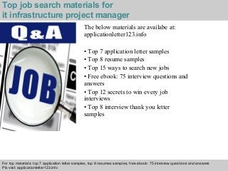 Top job search materials for 
it infrastructure project manager 
The below materials are availabe at: 
applicationletter123.info 
• Top 7 application letter samples 
• Top 8 resume samples 
• Top 15 ways to search new jobs 
• Free ebook: 75 interview questions and 
answers 
• Top 12 secrets to win every job 
interviews 
• Top 8 interview thank you letter 
samples 
For top materials: top 7 application letter samples, top 8 resumes samples, free ebook: 75 interview questions and answers 
Pls visit: applicationletter123.info 
Interview questions and answers – free download/ pdf and ppt file 
