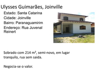 Ulysses Guimarães, Joinville
Estado: Santa Catarina
Cidade: Joinville
Bairro: Paranaguamirim
Endereço: Rua Juvenal
Reinert
Sobrado com 214 m², semi-novo, em lugar
tranquilo, rua sem saida.
Negocia-se o valor.
 
