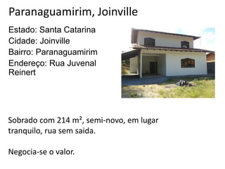 Paranaguamirim, Joinville
Estado: Santa Catarina
Cidade: Joinville
Bairro: Paranaguamirim
Endereço: Rua Juvenal
Reinert
Sobrado com 214 m², semi-novo, em lugar
tranquilo, rua sem saida.
Negocia-se o valor.
 