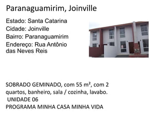 Paranaguamirim, Joinville
Estado: Santa Catarina
Cidade: Joinville
Bairro: Paranaguamirim
Endereço: Rua Antônio
das Neves Reis
SOBRADO GEMINADO, com 55 m², com 2
quartos, banheiro, sala / cozinha, lavabo.
UNIDADE 06
PROGRAMA MINHA CASA MINHA VIDA
 