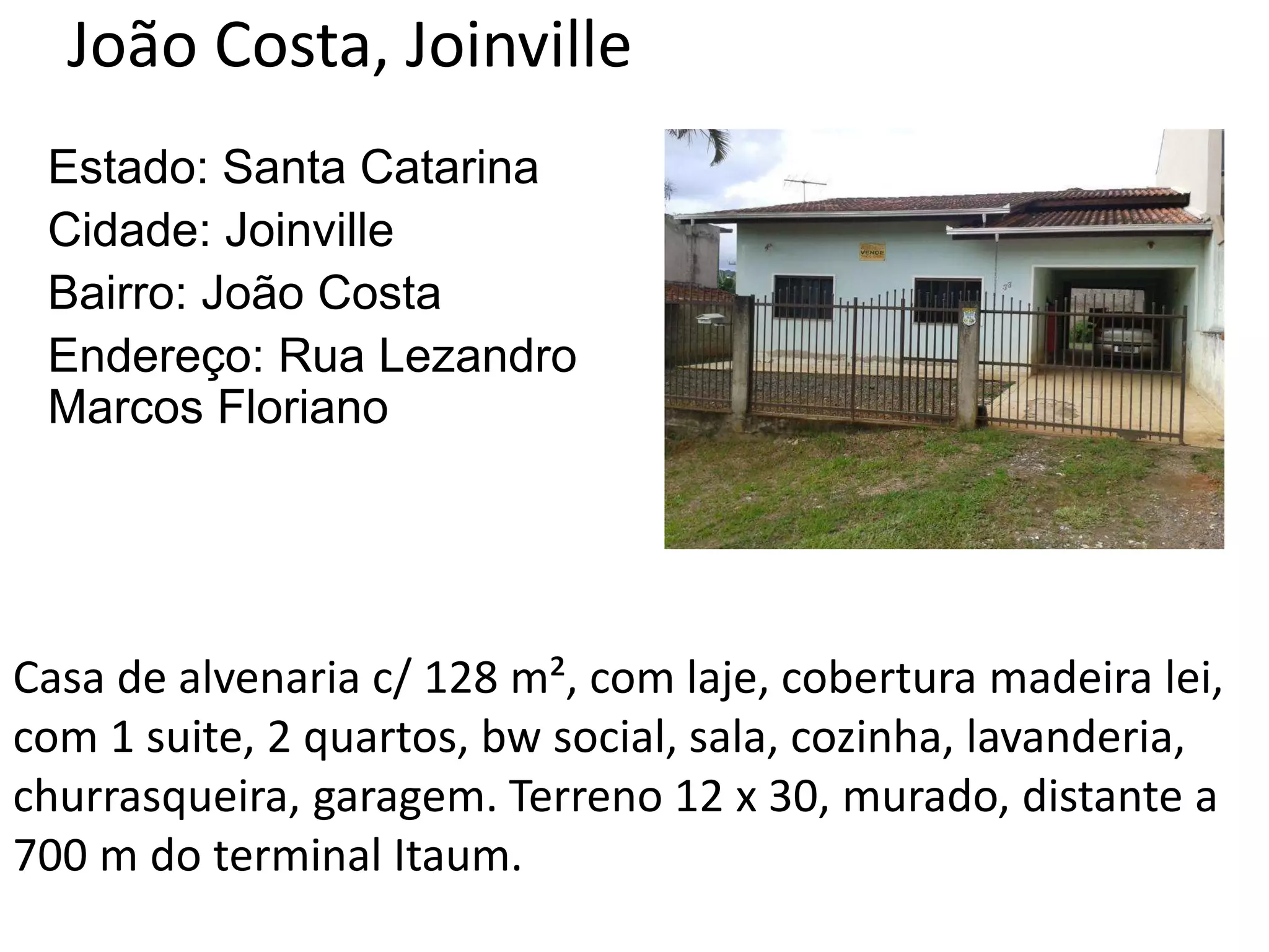 João Costa, Joinville
Estado: Santa Catarina
Cidade: Joinville
Bairro: João Costa
Endereço: Rua Lezandro
Marcos Floriano
Casa de alvenaria c/ 128 m², com laje, cobertura madeira lei,
com 1 suite, 2 quartos, bw social, sala, cozinha, lavanderia,
churrasqueira, garagem. Terreno 12 x 30, murado, distante a
700 m do terminal Itaum.