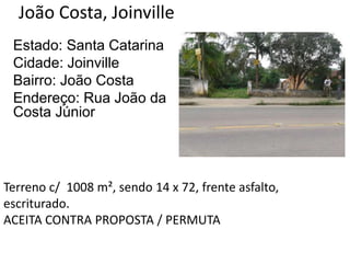 João Costa, Joinville
Estado: Santa Catarina
Cidade: Joinville
Bairro: João Costa
Endereço: Rua João da
Costa Júnior
Terreno c/ 1008 m², sendo 14 x 72, frente asfalto,
escriturado.
ACEITA CONTRA PROPOSTA / PERMUTA
 