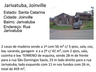 Jarivatuba, Joinville
Estado: Santa Catarina
Cidade: Joinville
Bairro: Jarivatuba
Endereço: Rua
Jarivatuba
2 casas de madeira sendo a 1ª com 56 m² c/ 3 qtos, sala, coz,
bw, varanda, garagem e a a 2ª c/ 42 m², com 2 qtos, sala,
cozinha e bw. TERRENO de esquina, sendo 28 m de frente
para a rua São Domingos Savio, 23 m lado direito para a rua
Jarivatuba, lado esquerdo com 11 m nos fundos com 26 m,
total de 459 m²,
 