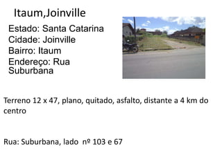 Itaum,Joinville
Estado: Santa Catarina
Cidade: Joinville
Bairro: Itaum
Endereço: Rua
Suburbana
Terreno 12 x 47, plano, quitado, asfalto, distante a 4 km do
centro
Rua: Suburbana, lado nº 103 e 67
 