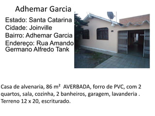 Adhemar Garcia
Estado: Santa Catarina
Cidade: Joinville
Bairro: Adhemar Garcia
Endereço: Rua Amando
Germano Alfredo Tank
Casa de alvenaria, 86 m² AVERBADA, forro de PVC, com 2
quartos, sala, cozinha, 2 banheiros, garagem, lavanderia .
Terreno 12 x 20, escriturado.
 