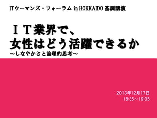 ITウーマンズ・フォーラム in HOKKAIDO 基調講演

ＩＴ業界で、
女性はどう活躍できるか
～しなやかさと論理的思考～

マスター サブタイトルの書式設定
2013年12月17日
18:35～19:05
2013/12/18

1

 