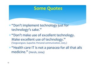 Some Quotes


      “Don’t implement technology just for 
       technology’s sake.”
      “Don’t make use of excellent technology. 
       Make excellent use of technology.”
      (Tangwongsan, Supachai. Personal communication, 2005.)

      “Health care IT is not a panacea for all that ails 
       medicine.” (Hersh, 2004)

17
 