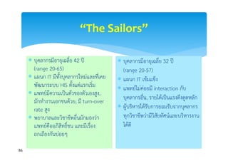 “The Sailors”

      บุคลากรมีอายุเฉลีย 42 ปี
                         ่                  บุคลากรมีอายุเฉลีย 32 ปี
                                                                 ่
       (range 20-65) ยาลัย 900 เตียง
          รพ.มหาวิท                          (range 20-57) 200 เตียง
                                                   รพ.เอกชน
      แผนก IT มีทั้งบุคลากรใหม่และทีเคย
                                      ่     แผนก IT เข้มแข็ง
       พัฒนาระบบ HIS ตั้งแต่แรกเริ่ม        แพทย์ไม่ค่อยมี interaction กับ
      แพทย์มีความเป็นตัวของตัวเองสูง,
                                             บุคลากรอื่น, รายได้เป็นแรงดึงดูดหลัก
       มักทํางานเอกชนด้วย, มี turn-over
       rate สูง                             ผู้บริหารได้รับการยอมรับจากบุคลากร
      พยาบาลและวิชาชีพอื่นมักมองว่า         ทุกวิชาชีพว่ามีวิสัยทัศน์และบริหารงาน
       แพทย์คืออภิสทธิ์ชน และมีเรื่อง
                     ิ                       ได้ดี
       ถกเถียงกันบ่อยๆ

86
 
