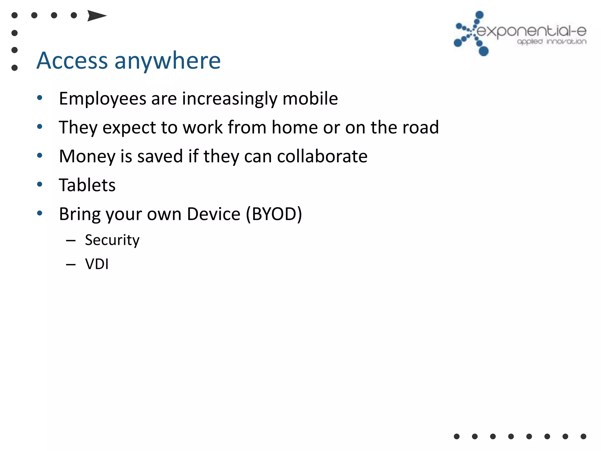 Access anywhere
•   Employees are increasingly mobile
•   They expect to work from home or on the road
•   Money is saved if they can collaborate
•   Tablets
•   Bring your own Device (BYOD)
    – Security
    – VDI
 
