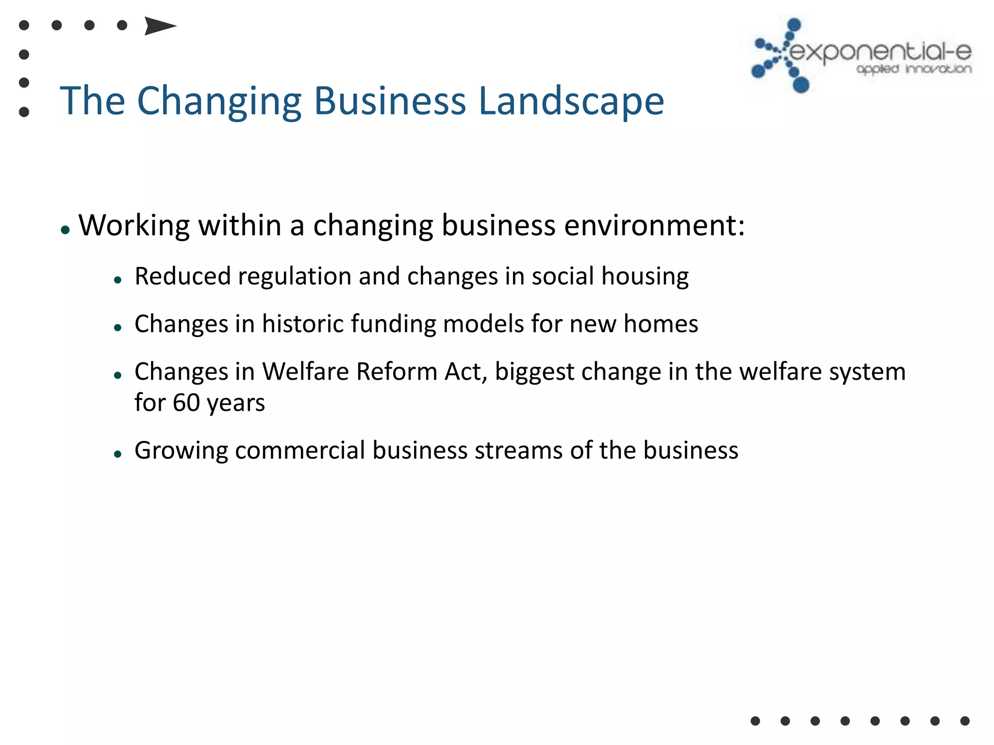 The Changing Business Landscape

   Working within a changing business environment:
         Reduced regulation and changes in social housing
         Changes in historic funding models for new homes
         Changes in Welfare Reform Act, biggest change in the welfare system
          for 60 years
         Growing commercial business streams of the business
 